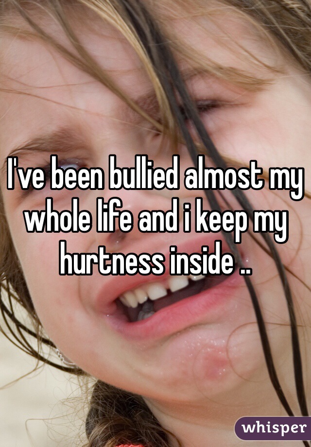 I've been bullied almost my whole life and i keep my hurtness inside ..