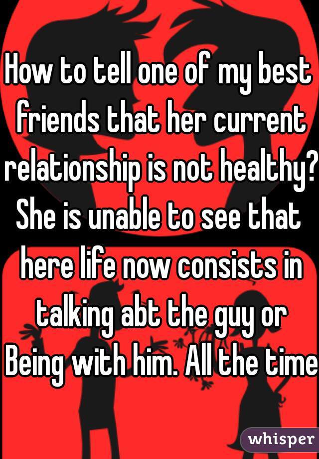 How to tell one of my best friends that her current relationship is not healthy? She is unable to see that  here life now consists in talking abt the guy or Being with him. All the time.
