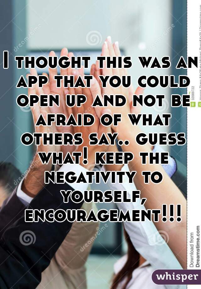 I thought this was an app that you could open up and not be afraid of what others say.. guess what! keep the negativity to yourself, encouragement!!!