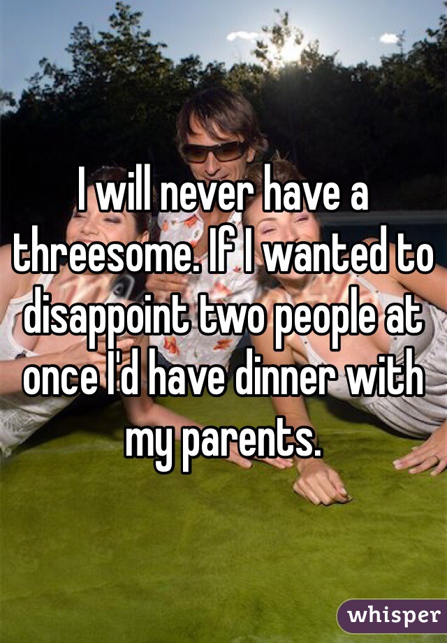 I will never have a threesome. If I wanted to disappoint two people at once I'd have dinner with my parents.