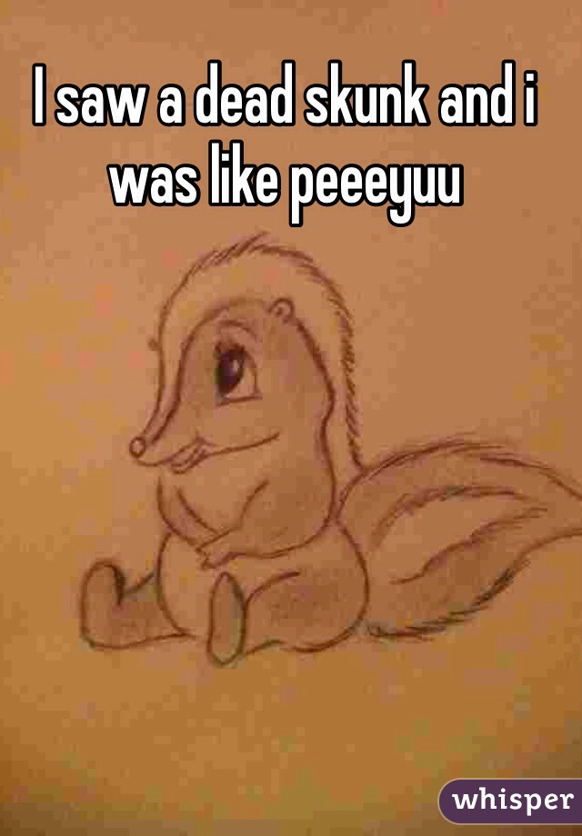 I saw a dead skunk and i was like peeeyuu