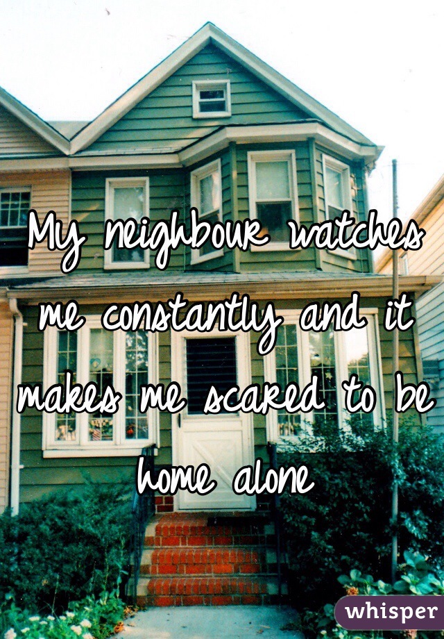 My neighbour watches me constantly and it makes me scared to be home alone
