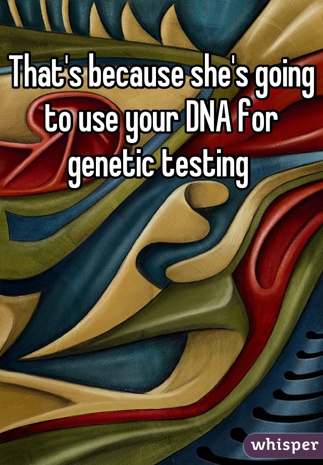 That's because she's going to use your DNA for genetic testing 