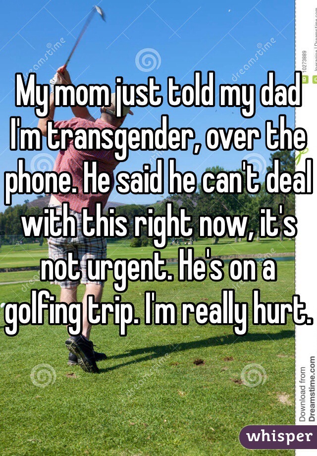 My mom just told my dad I'm transgender, over the phone. He said he can't deal with this right now, it's not urgent. He's on a golfing trip. I'm really hurt.