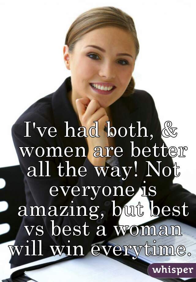 I've had both, & women are better all the way! Not everyone is amazing, but best vs best a woman will win everytime. 