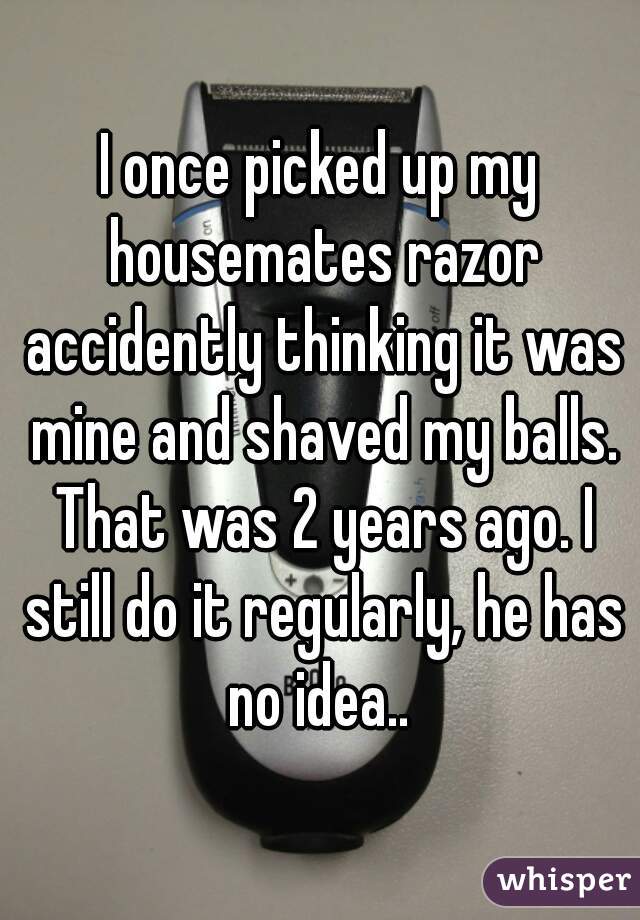 I once picked up my housemates razor accidently thinking it was mine and shaved my balls. That was 2 years ago. I still do it regularly, he has no idea.. 