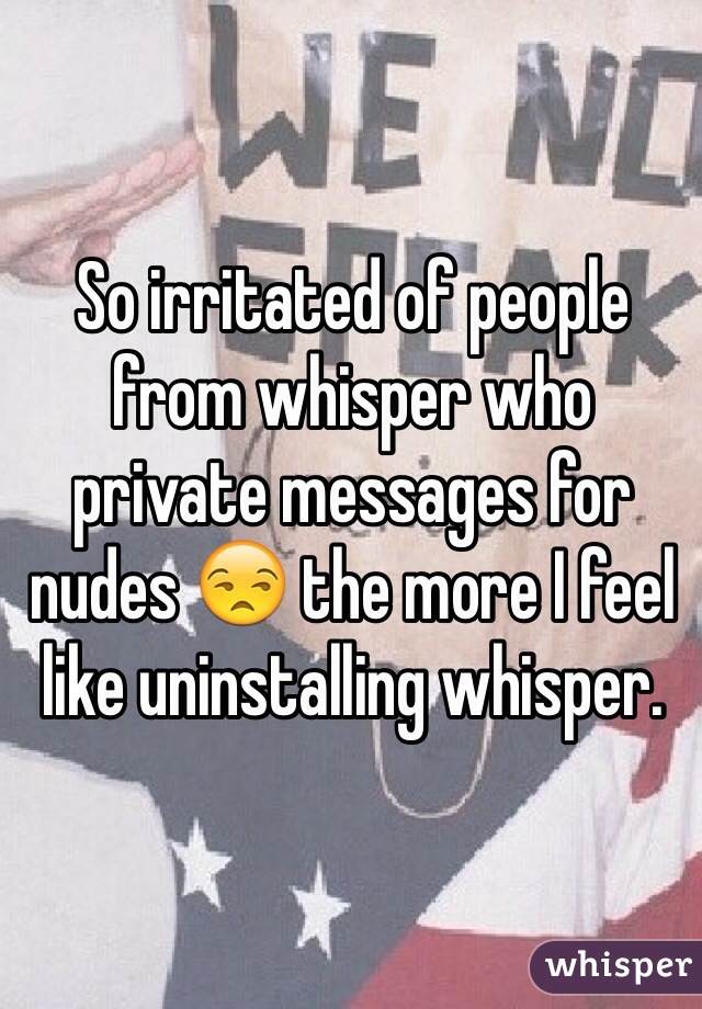 So irritated of people from whisper who private messages for nudes 😒 the more I feel like uninstalling whisper. 