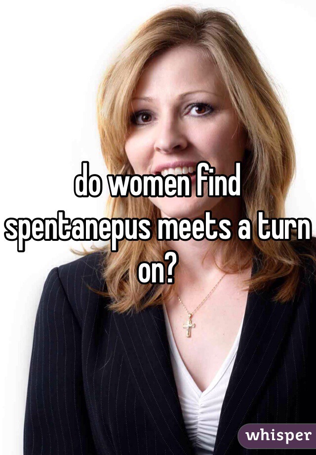 do women find spentanepus meets a turn on?