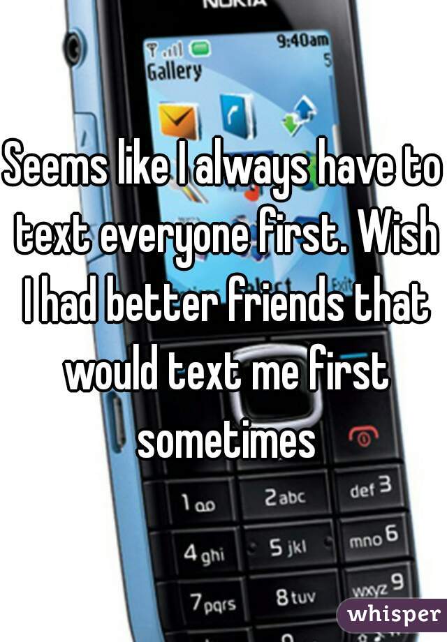 Seems like I always have to text everyone first. Wish I had better friends that would text me first sometimes
