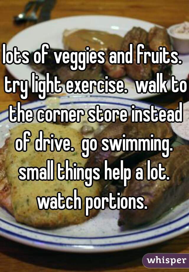 lots of veggies and fruits.  try light exercise.  walk to the corner store instead of drive.  go swimming.  small things help a lot.  watch portions.  
