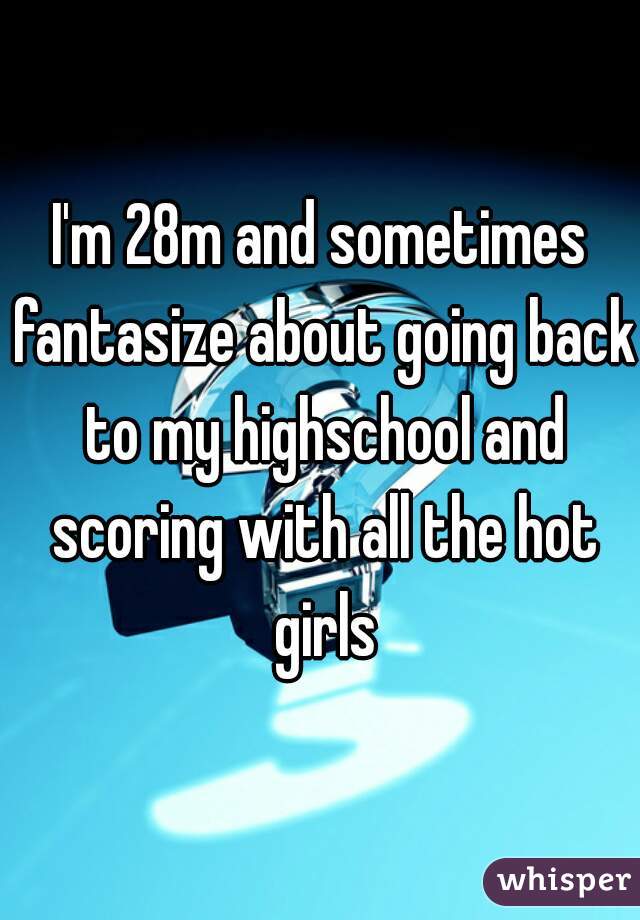 I'm 28m and sometimes fantasize about going back to my highschool and scoring with all the hot girls