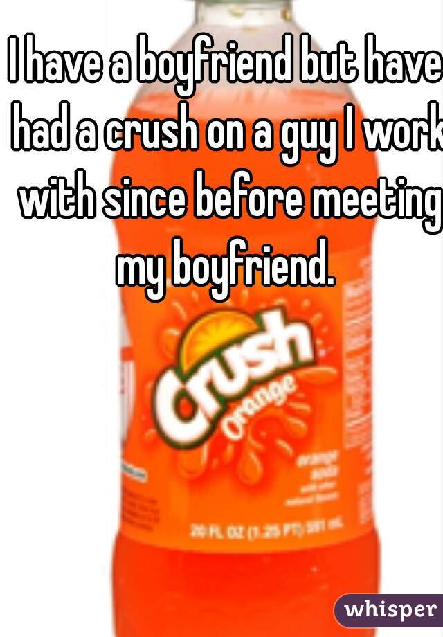 I have a boyfriend but have had a crush on a guy I work with since before meeting my boyfriend. 