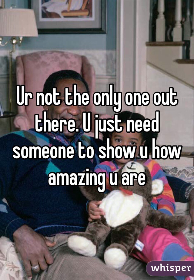 Ur not the only one out there. U just need someone to show u how amazing u are
