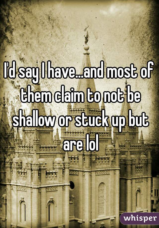 I'd say I have...and most of them claim to not be shallow or stuck up but are lol