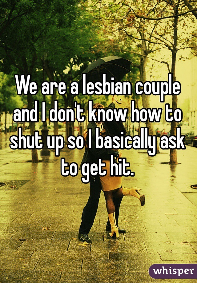 We are a lesbian couple and I don't know how to shut up so I basically ask to get hit. 