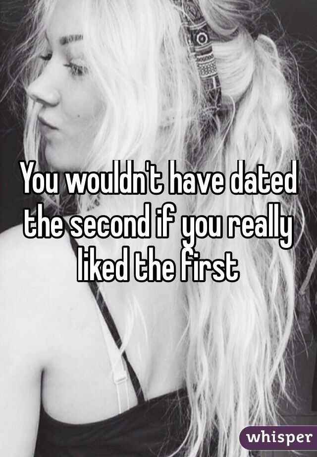 You wouldn't have dated the second if you really liked the first
