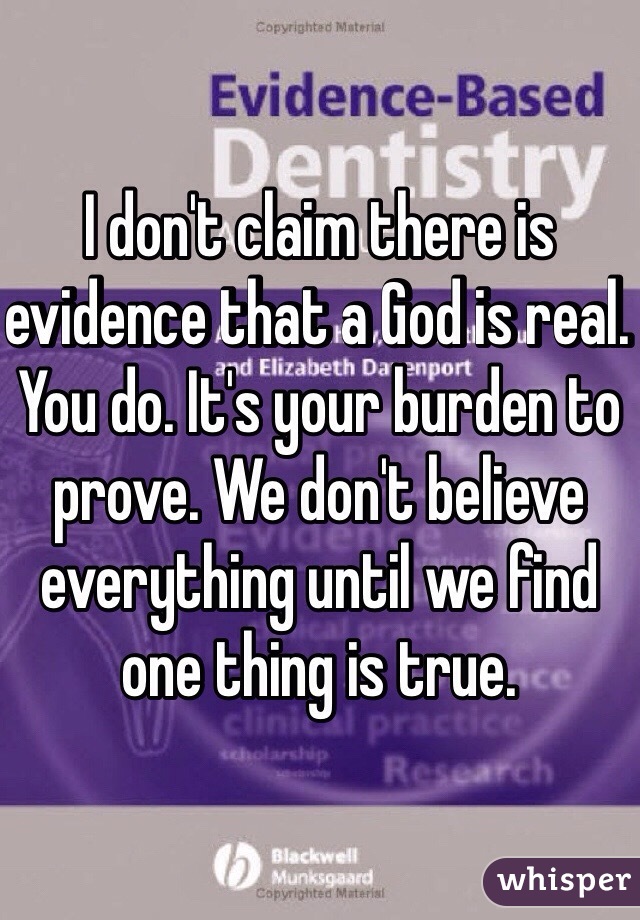 I don't claim there is evidence that a God is real. You do. It's your burden to prove. We don't believe everything until we find one thing is true. 