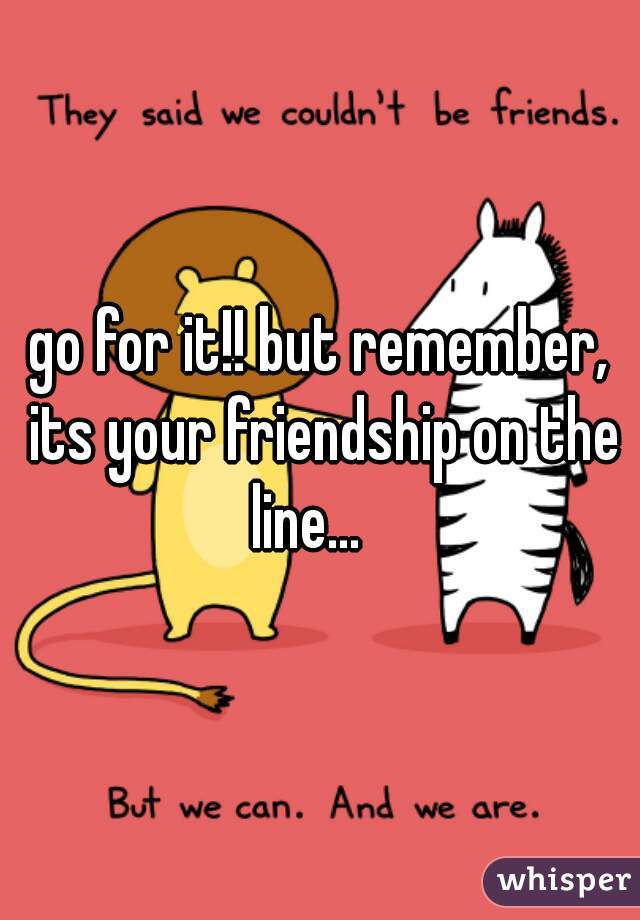 go for it!! but remember, its your friendship on the line...   