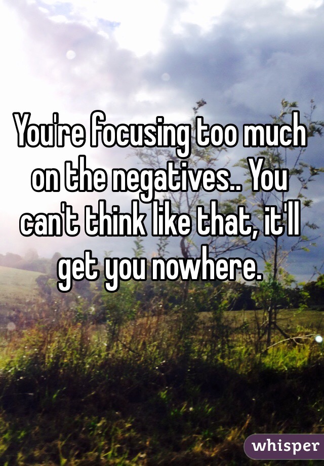 You're focusing too much on the negatives.. You can't think like that, it'll get you nowhere. 