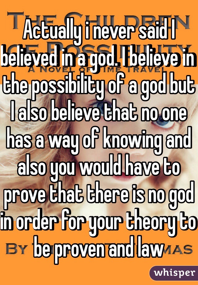 Actually i never said I believed in a god. I believe in the possibility of a god but I also believe that no one has a way of knowing and also you would have to prove that there is no god in order for your theory to be proven and law 