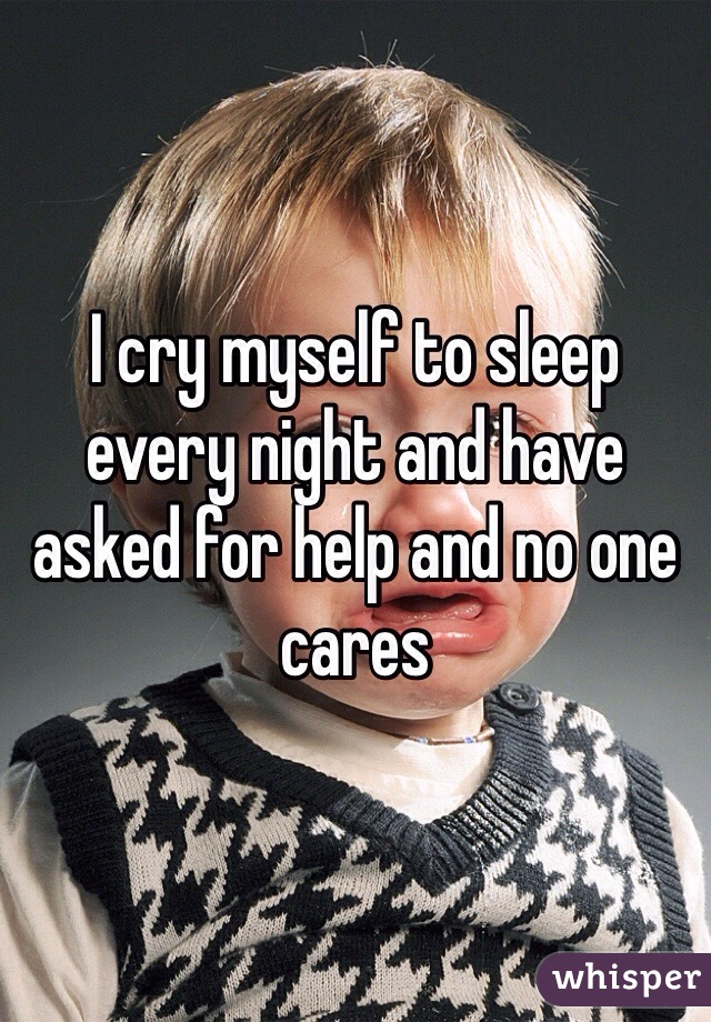 I cry myself to sleep every night and have asked for help and no one cares 