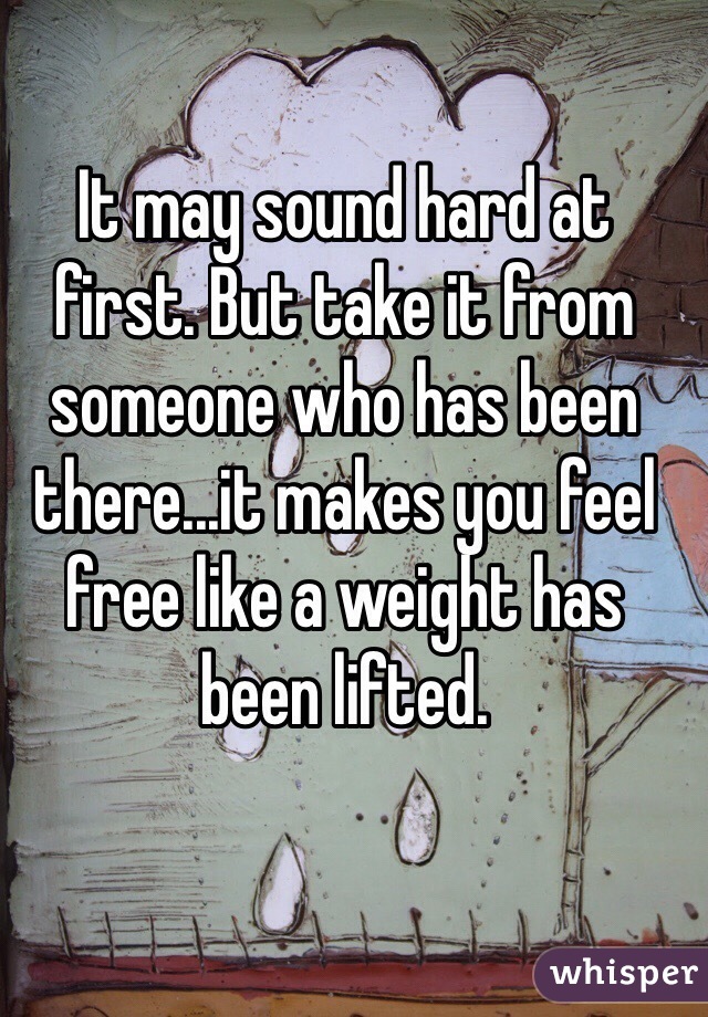 It may sound hard at first. But take it from someone who has been there...it makes you feel free like a weight has been lifted. 