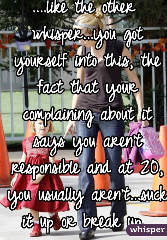 ....like the other whisper...you got yourself into this, the fact that your complaining about it says you aren't responsible and at 20, you usually aren't...suck it up or break up. 