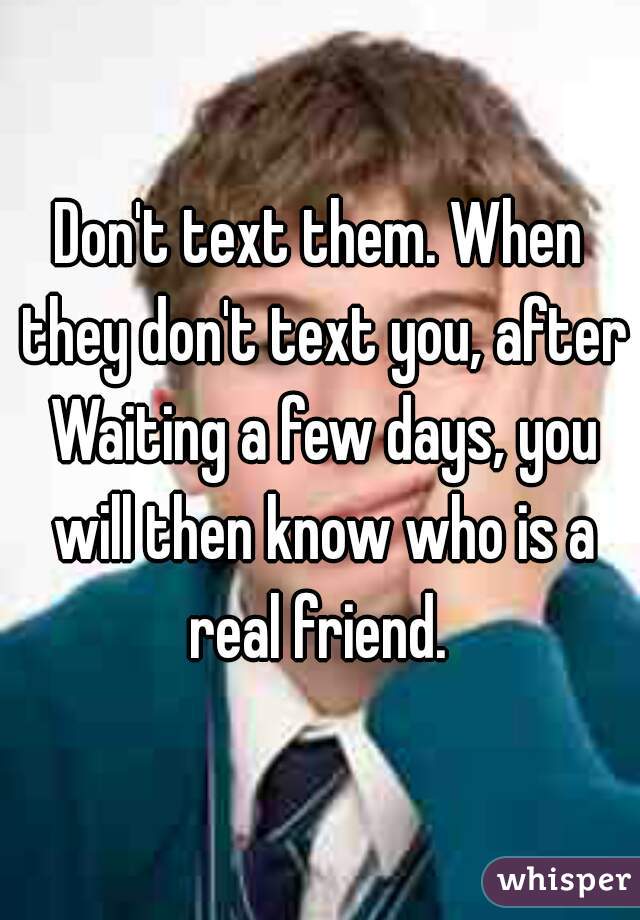 Don't text them. When they don't text you, after Waiting a few days, you will then know who is a real friend. 