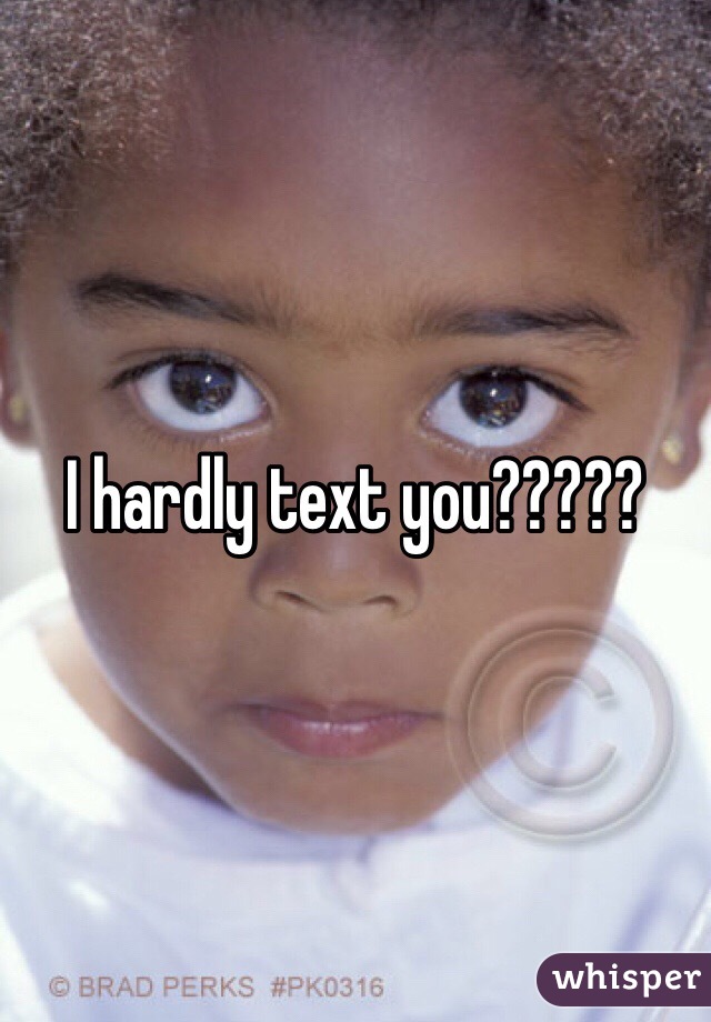 I hardly text you?????