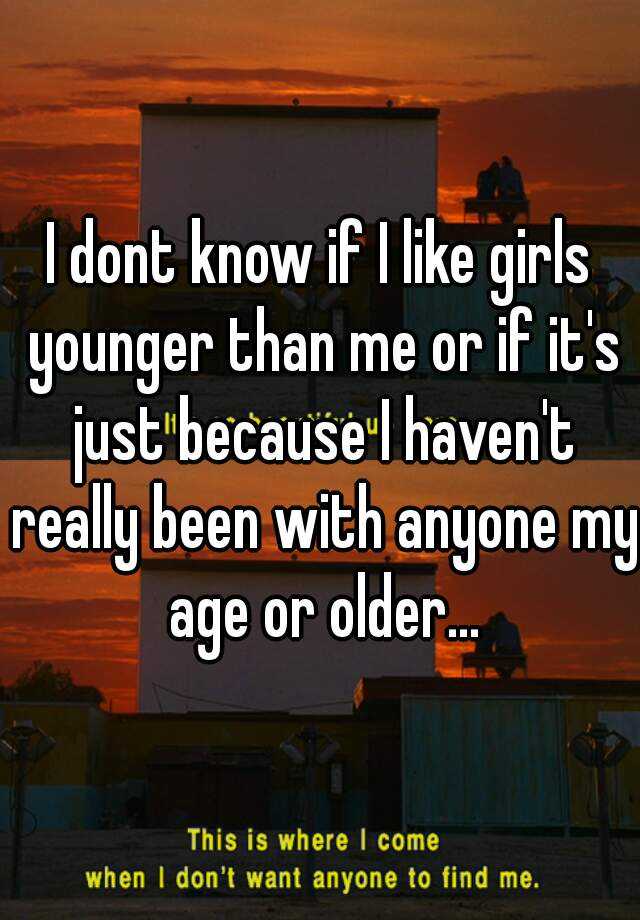 i-dont-know-if-i-like-girls-younger-than-me-or-if-it-s-just-because-i