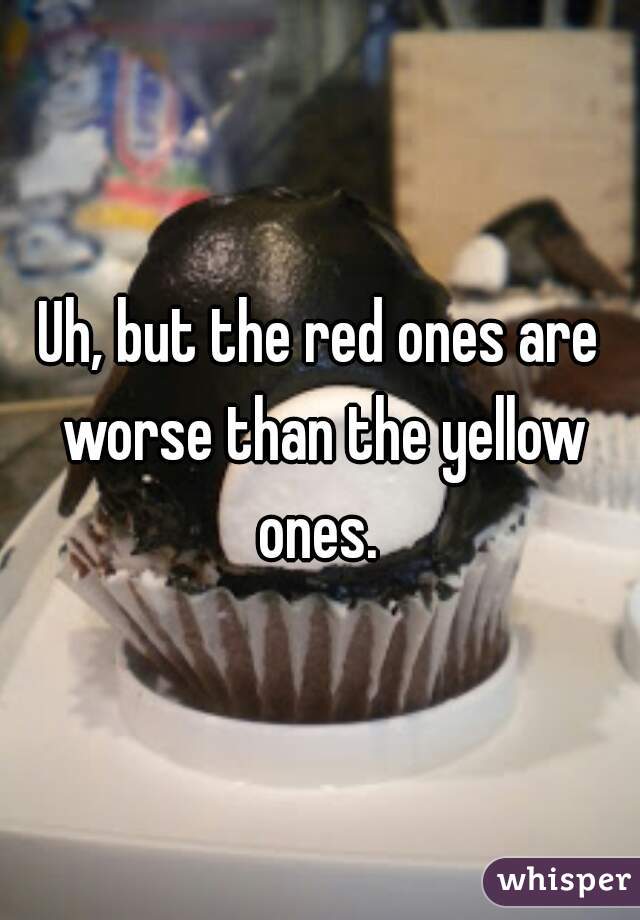 Uh, but the red ones are worse than the yellow ones. 