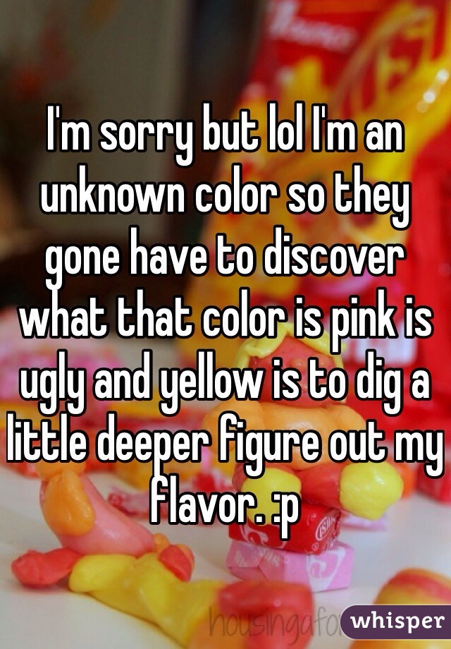 I'm sorry but lol I'm an unknown color so they gone have to discover what that color is pink is ugly and yellow is to dig a little deeper figure out my flavor. :p