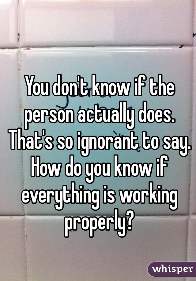 You don't know if the person actually does. That's so ignorant to say. How do you know if everything is working properly?