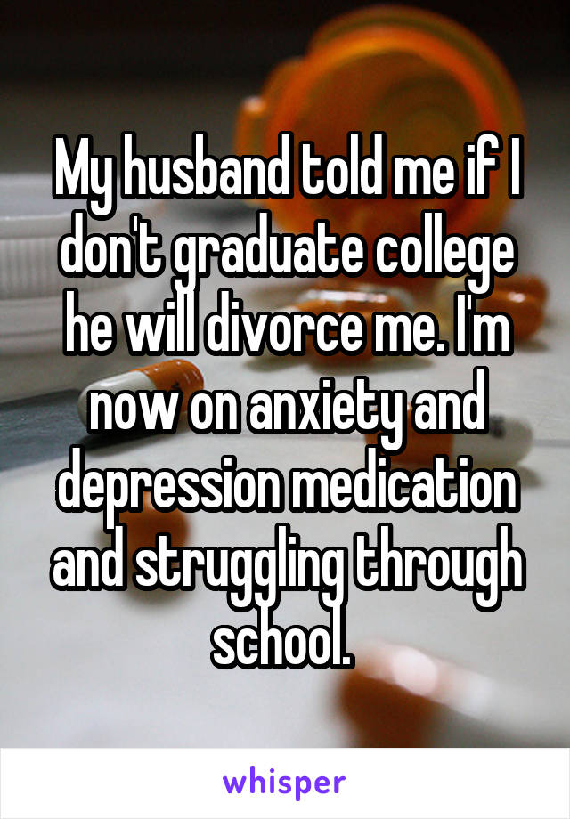 My husband told me if I don't graduate college he will divorce me. I'm now on anxiety and depression medication and struggling through school. 