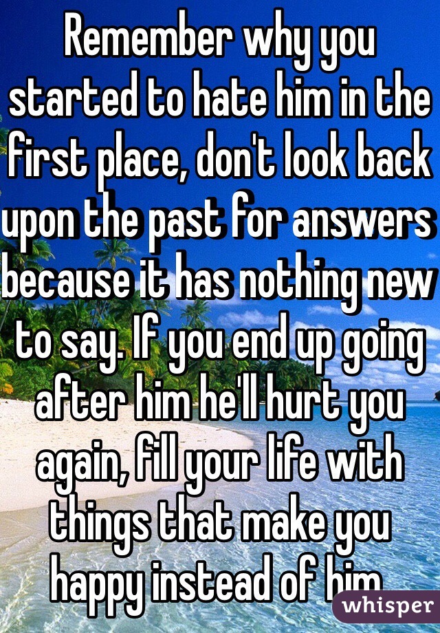 Remember why you started to hate him in the first place, don't look back upon the past for answers because it has nothing new to say. If you end up going after him he'll hurt you again, fill your life with things that make you happy instead of him.