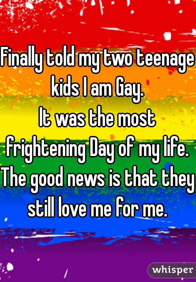 Finally told my two teenage kids I am Gay. 
It was the most frightening Day of my life. 
The good news is that they still love me for me. 