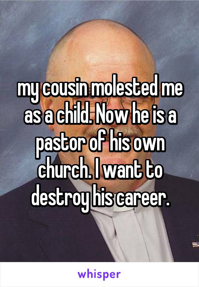 my cousin molested me as a child. Now he is a pastor of his own church. I want to destroy his career.