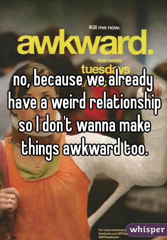 no, because we already have a weird relationship so I don't wanna make things awkward too.