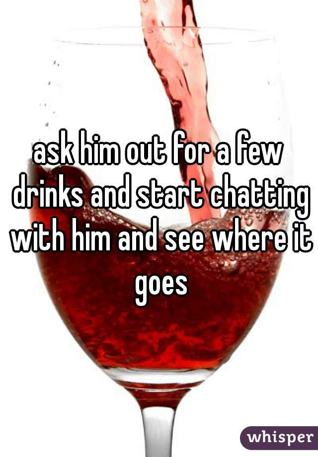 ask him out for a few drinks and start chatting with him and see where it goes