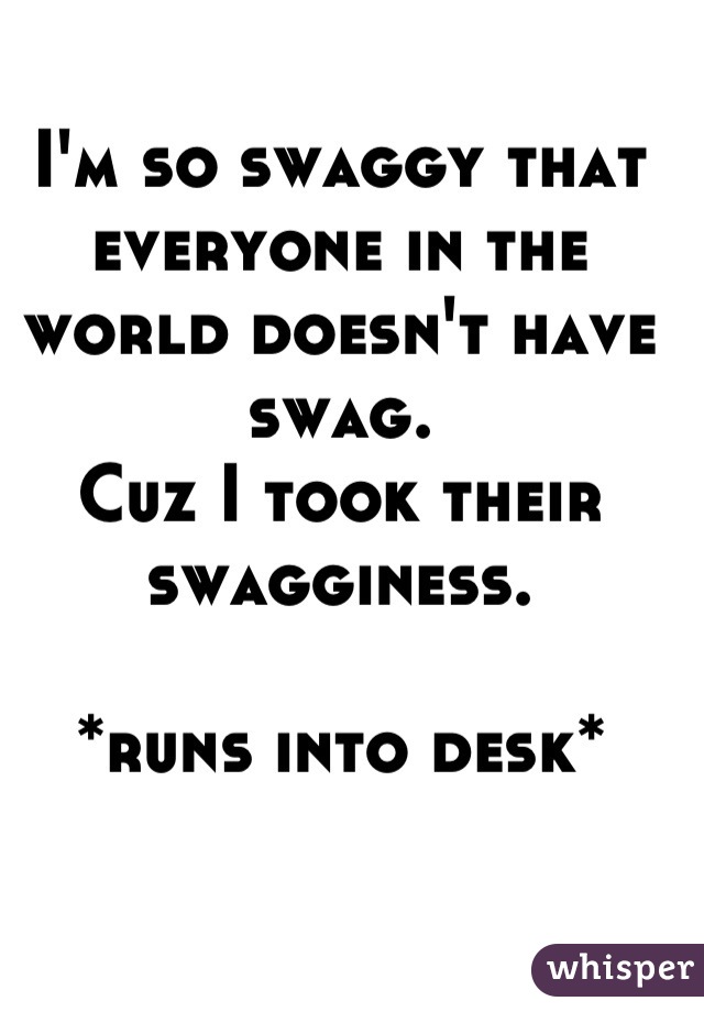 I'm so swaggy that everyone in the world doesn't have swag.
Cuz I took their swagginess.

*runs into desk*