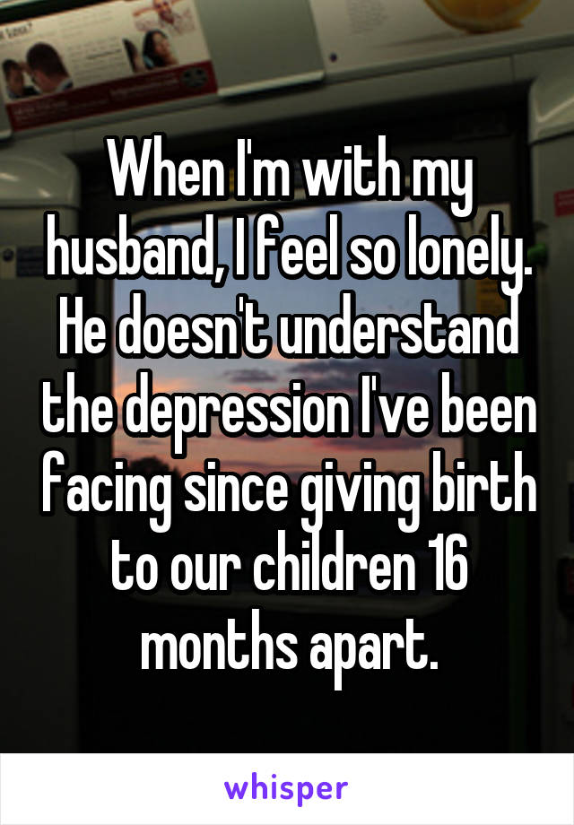 When I'm with my husband, I feel so lonely. He doesn't understand the depression I've been facing since giving birth to our children 16 months apart.