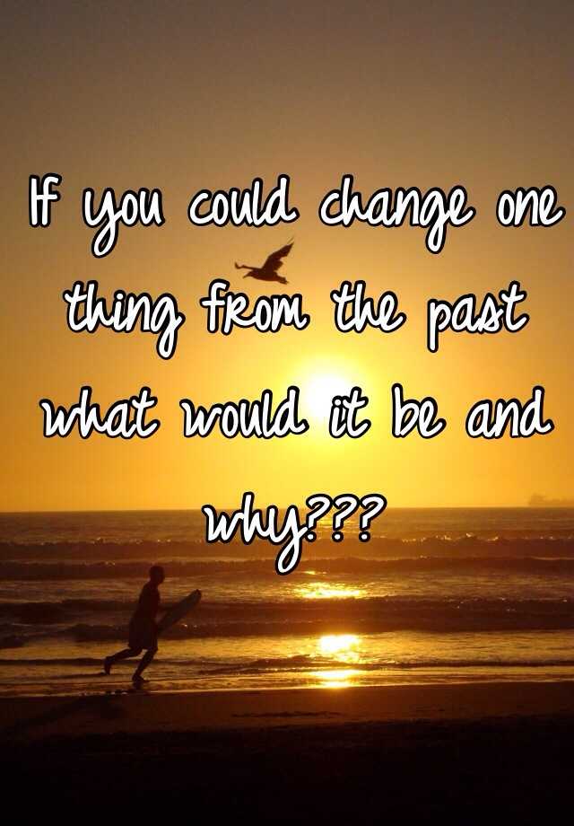 If You Could Change One Thing From The Past What Would It Be And Why