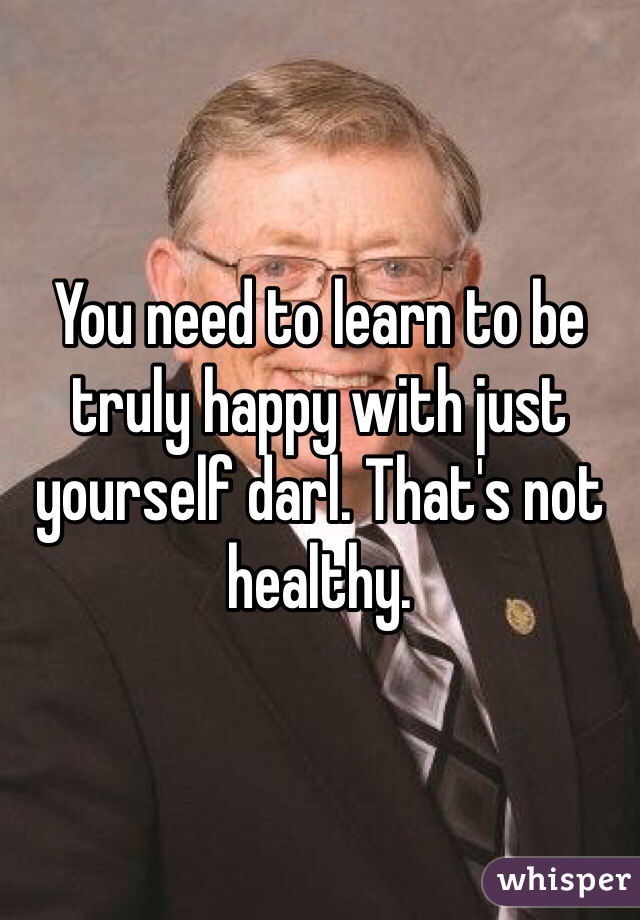 You need to learn to be truly happy with just yourself darl. That's not healthy. 