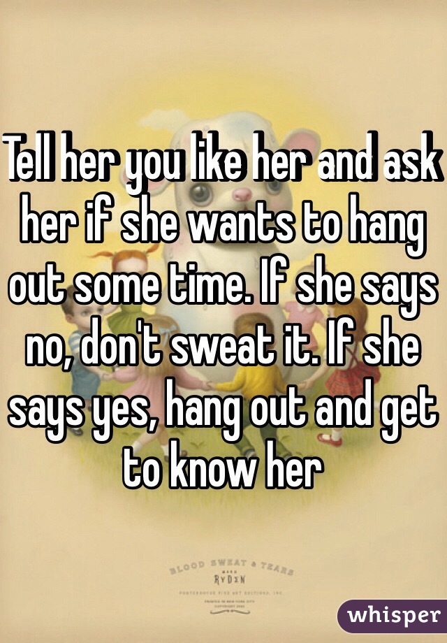 Tell her you like her and ask her if she wants to hang out some time. If she says no, don't sweat it. If she says yes, hang out and get to know her