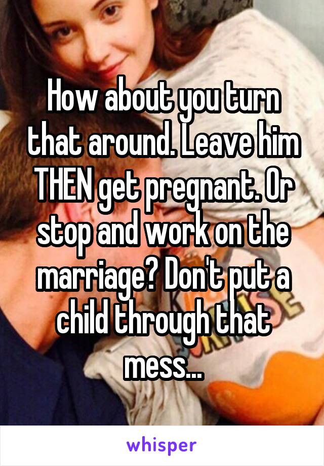 How about you turn that around. Leave him THEN get pregnant. Or stop and work on the marriage? Don't put a child through that mess...
