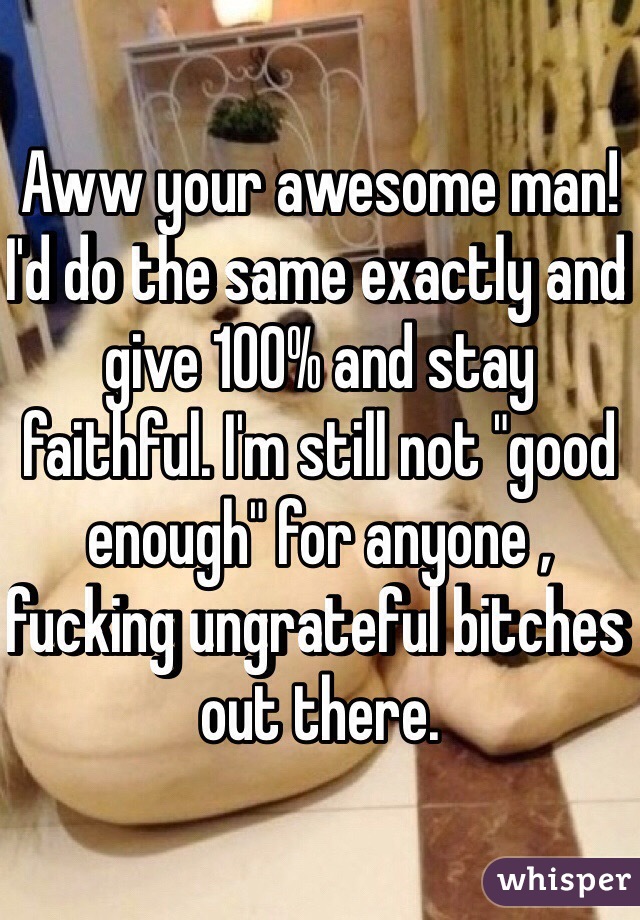 Aww your awesome man! I'd do the same exactly and give 100% and stay faithful. I'm still not "good enough" for anyone , fucking ungrateful bitches out there.