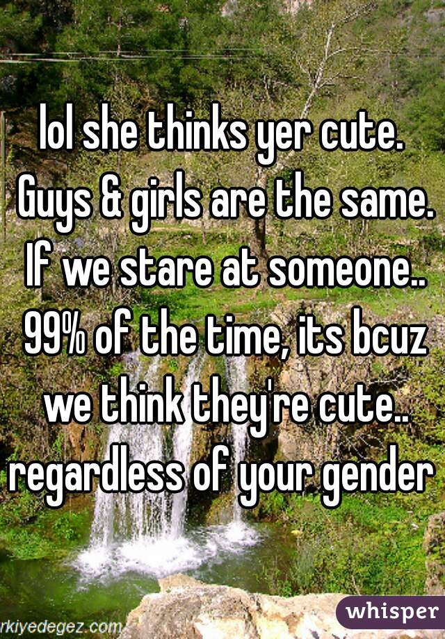 lol she thinks yer cute. Guys & girls are the same. If we stare at someone.. 99% of the time, its bcuz we think they're cute.. regardless of your gender 