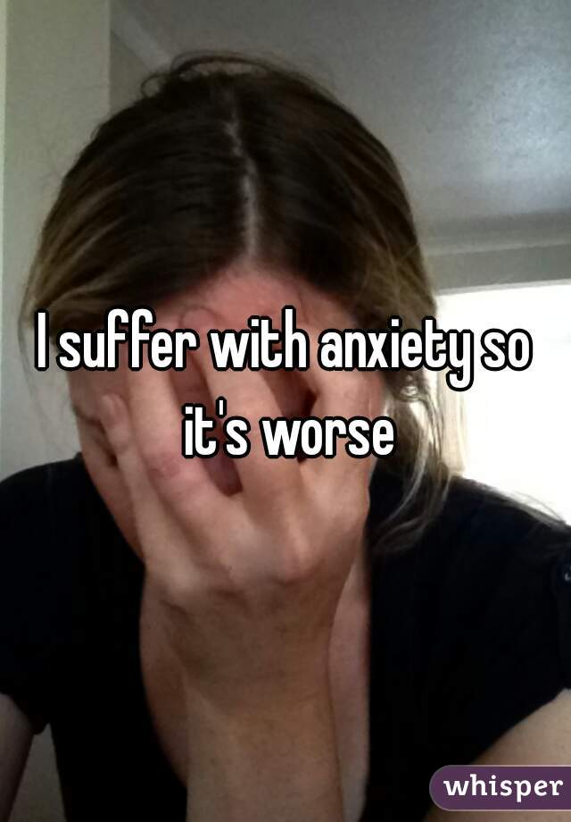 I suffer with anxiety so it's worse