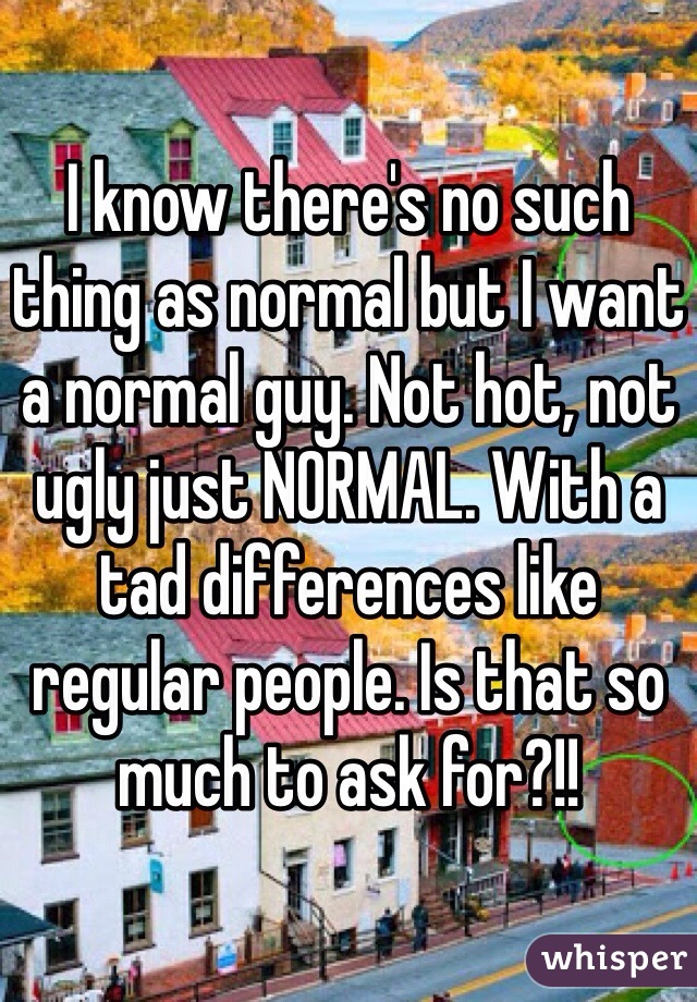 I know there's no such thing as normal but I want a normal guy. Not hot, not ugly just NORMAL. With a tad differences like regular people. Is that so much to ask for?!!