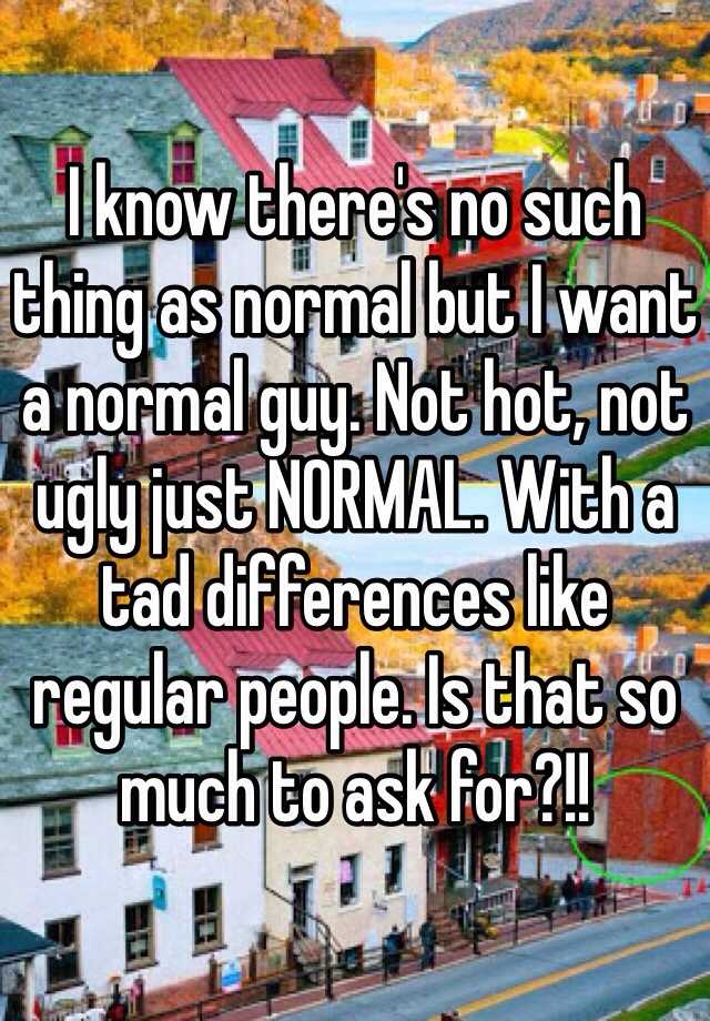 I know there's no such thing as normal but I want a normal guy. Not hot, not ugly just NORMAL. With a tad differences like regular people. Is that so much to ask for?!!